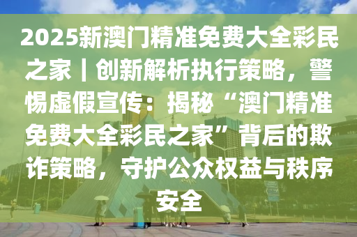 全民22025精准免费资料与新澳门精准免费大全,全面释义、解释与落实与警惕虚假宣传